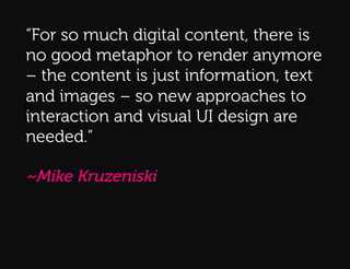 “For so much digital content, there is
no good metaphor to render anymore
– the content is just information, text
and images – so new approaches to
Q:!
interaction and visual UI design are
needed.”

~Mike Kruzeniski
 