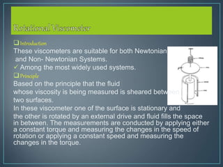 Introduction
These viscometers are suitable for both Newtonian
and Non- Newtonian Systems.
 Among the most widely used systems.
Principle
Based on the principle that the fluid
whose viscosity is being measured is sheared between
two surfaces.
In these viscometer one of the surface is stationary and
the other is rotated by an external drive and fluid fills the space
in between. The measurements are conducted by applying either
a constant torque and measuring the changes in the speed of
rotation or applying a constant speed and measuring the
changes in the torque.
 