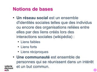 Notions de bases
• Un réseau social est un ensemble
  d'identités sociales telles que des individus
  ou encore des organi...