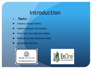 Introduction 
 Topics 
 Industry analysis-Exone 
 Industry analysis-3D systems 
 Free Cash Flow Valuation Model 
 Residual Income Valuation Model 
 Investment Decision 
 