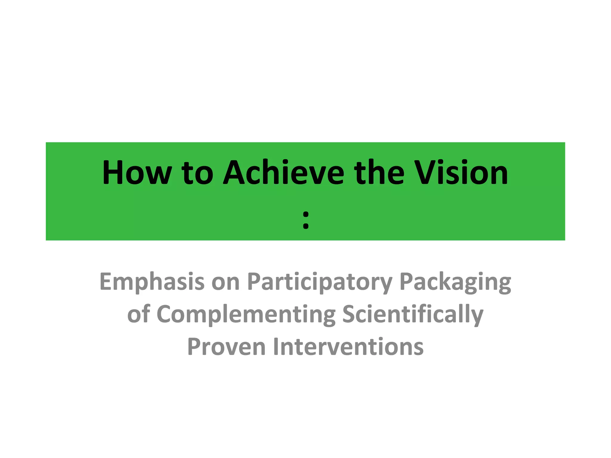 How to Achieve the Vision
:
Emphasis on Participatory Packaging
of Complementing Scientifically
Proven Interventions
 