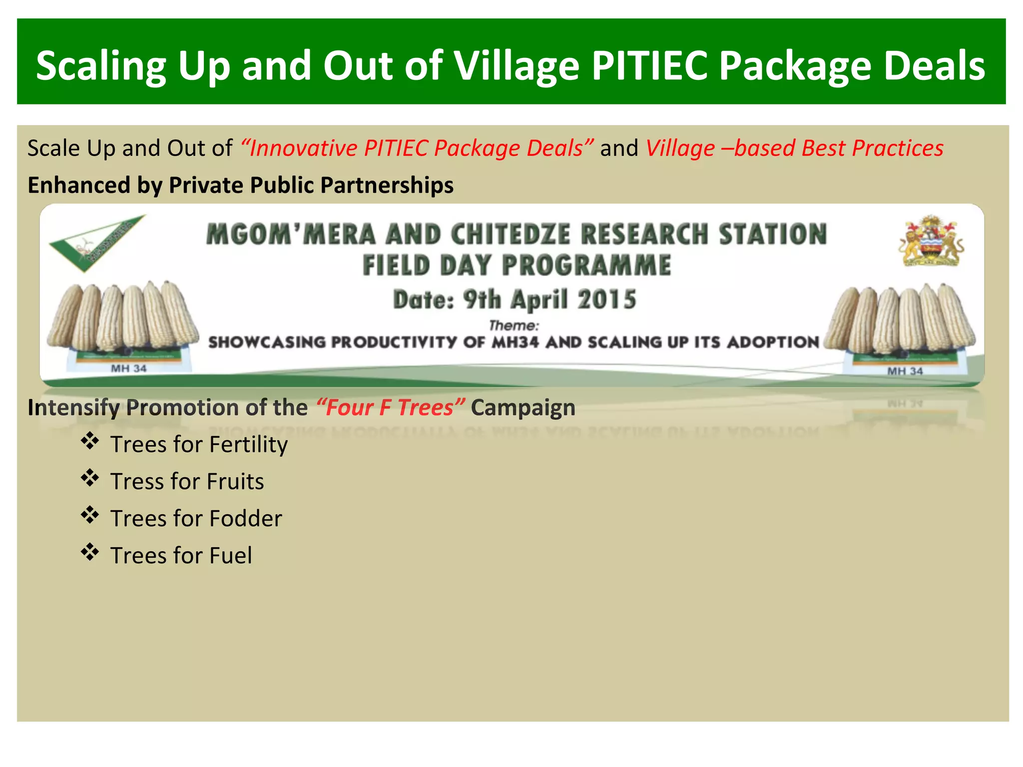 Scaling Up and Out of Village PITIEC Package Deals
Scale Up and Out of “Innovative PITIEC Package Deals” and Village –based Best Practices
Enhanced by Private Public Partnerships
Intensify Promotion of the “Four F Trees” Campaign
 Trees for Fertility
 Tress for Fruits
 Trees for Fodder
 Trees for Fuel
 