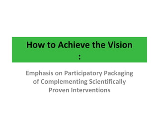How to Achieve the Vision
:
Emphasis on Participatory Packaging
of Complementing Scientifically
Proven Interventions
 