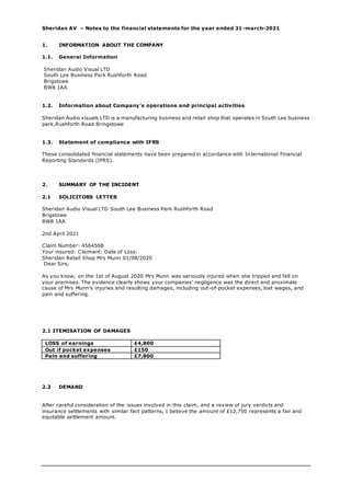 Sheridan AV – Notes to the financial statements for the year ended 31-march-2021
1. INFORMATION ABOUT THE COMPANY
1.1. General Information
Sheridan Audio Visual LTD
South Lee Business Park Rushforth Road
Brigstowe
BW8 1AA
1.2. Information about Company’s operations and principal activities
Sheridan Audio visuals LTD is a manufacturing business and retail shop that operates in South Lee business
park,Rushforth Road Bringstowe
1.3. Statement of compliance with IFRS
These consolidated financial statements have been prepared in accordance with International Financial
Reporting Standards (IFRS).
2. SUMMARY OF THE INCIDENT
2.1 SOLICITORS LETTER
Sheridan Audio Visual LTD South Lee Business Park Rushforth Road
Brigstowe
BW8 1AA
2nd April 2021
Claim Number: 456456B
Your insured: Claimant: Date of Loss:
Sheridan Retail Shop Mrs Munn 01/08/2020
Dear Sirs,
As you know, on the 1st of August 2020 Mrs Munn was seriously injured when she tripped and fell on
your premises. The evidence clearly shows your companies’ negligence was the direct and proximate
cause of Mrs Munn’s injuries and resulting damages, including out-of-pocket expenses, lost wages, and
pain and suffering.
2.1 ITEMISATION OF DAMAGES
LOSS of earnings £4,800
Out if pocket expenses £150
Pain and suffering £7,800
2.2 DEMAND
After careful consideration of the issues involved in this claim, and a review of jury verdicts and
insurance settlements with similar fact patterns, I believe the amount of £12,750 represents a fair and
equitable settlement amount.
 