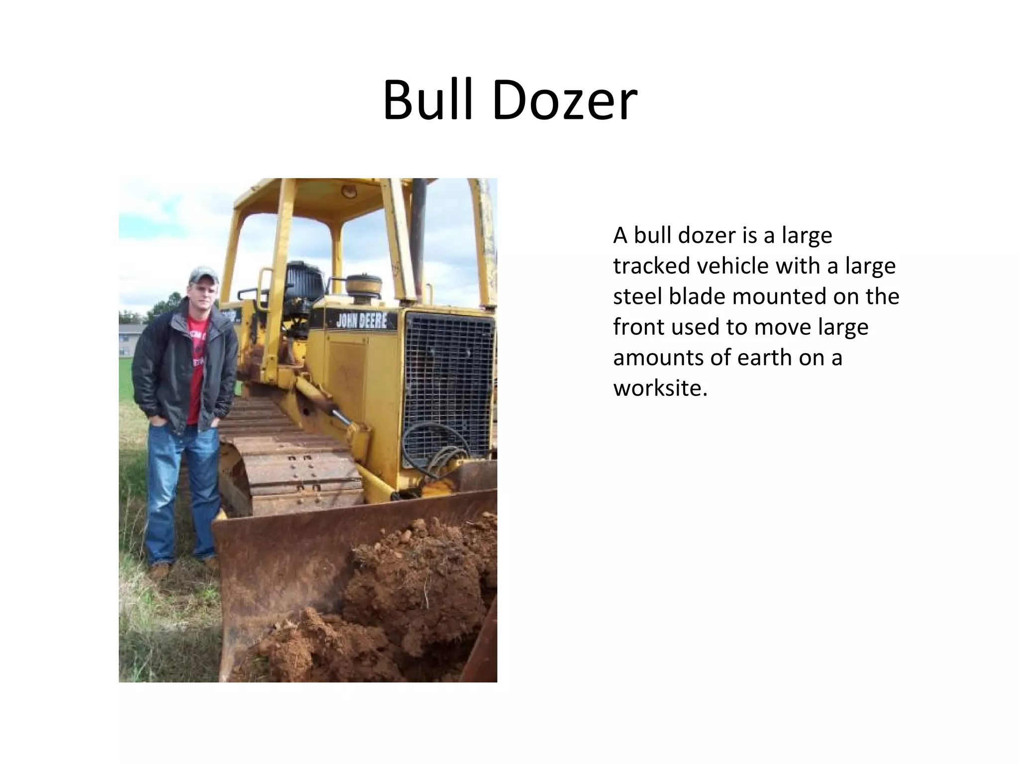 Bull Dozer A bull dozer is a large tracked vehicle with a large steel blade mounted on the front used to move large amounts of earth on a worksite. 