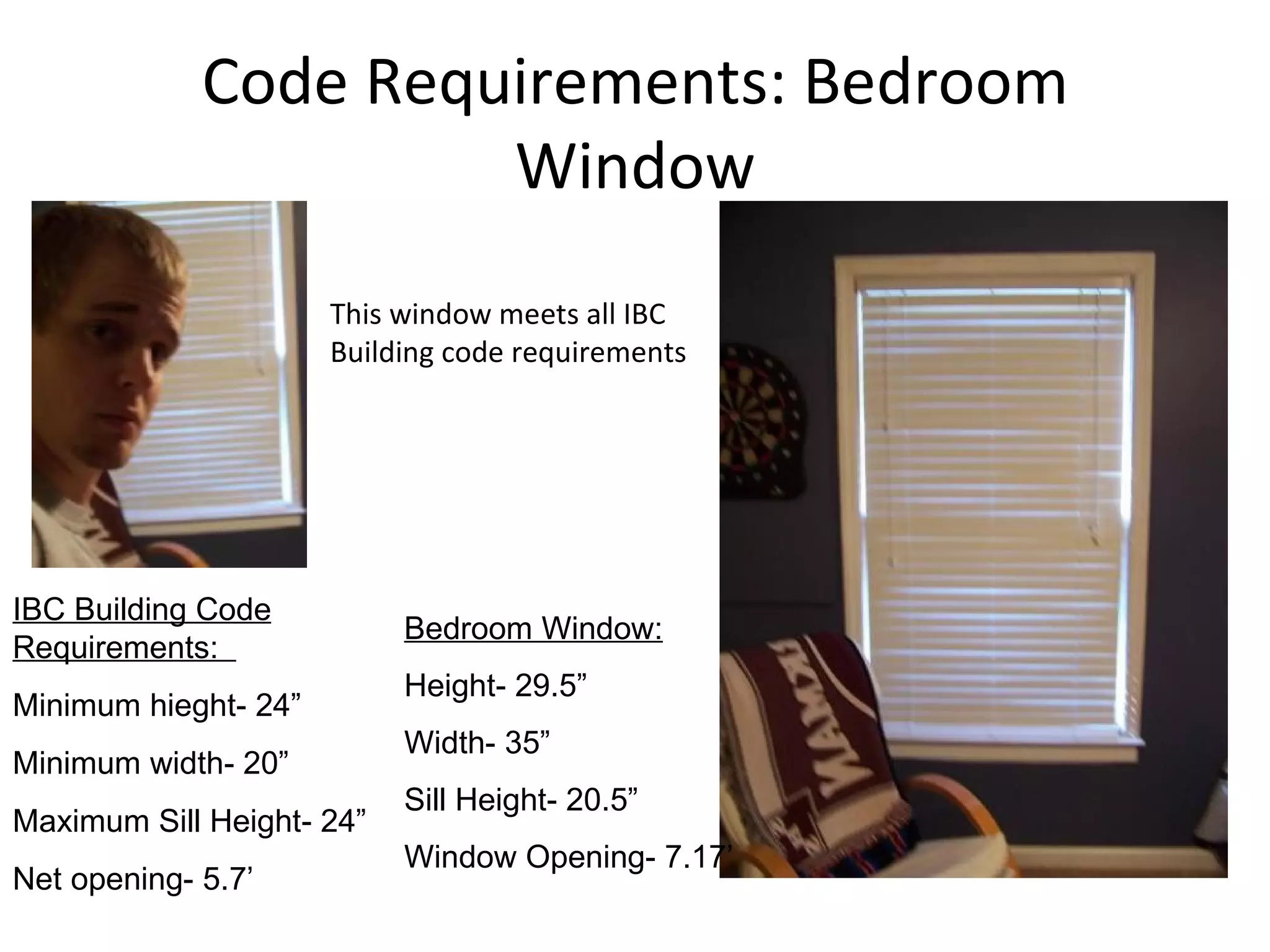 Code Requirements: Bedroom Window This window meets all IBC Building code requirements IBC Building Code Requirements:  Minimum hieght- 24” Minimum width- 20” Maximum Sill Height- 24” Net opening- 5.7’ Bedroom Window: Height- 29.5” Width- 35” Sill Height- 20.5” Window Opening- 7.17’ 