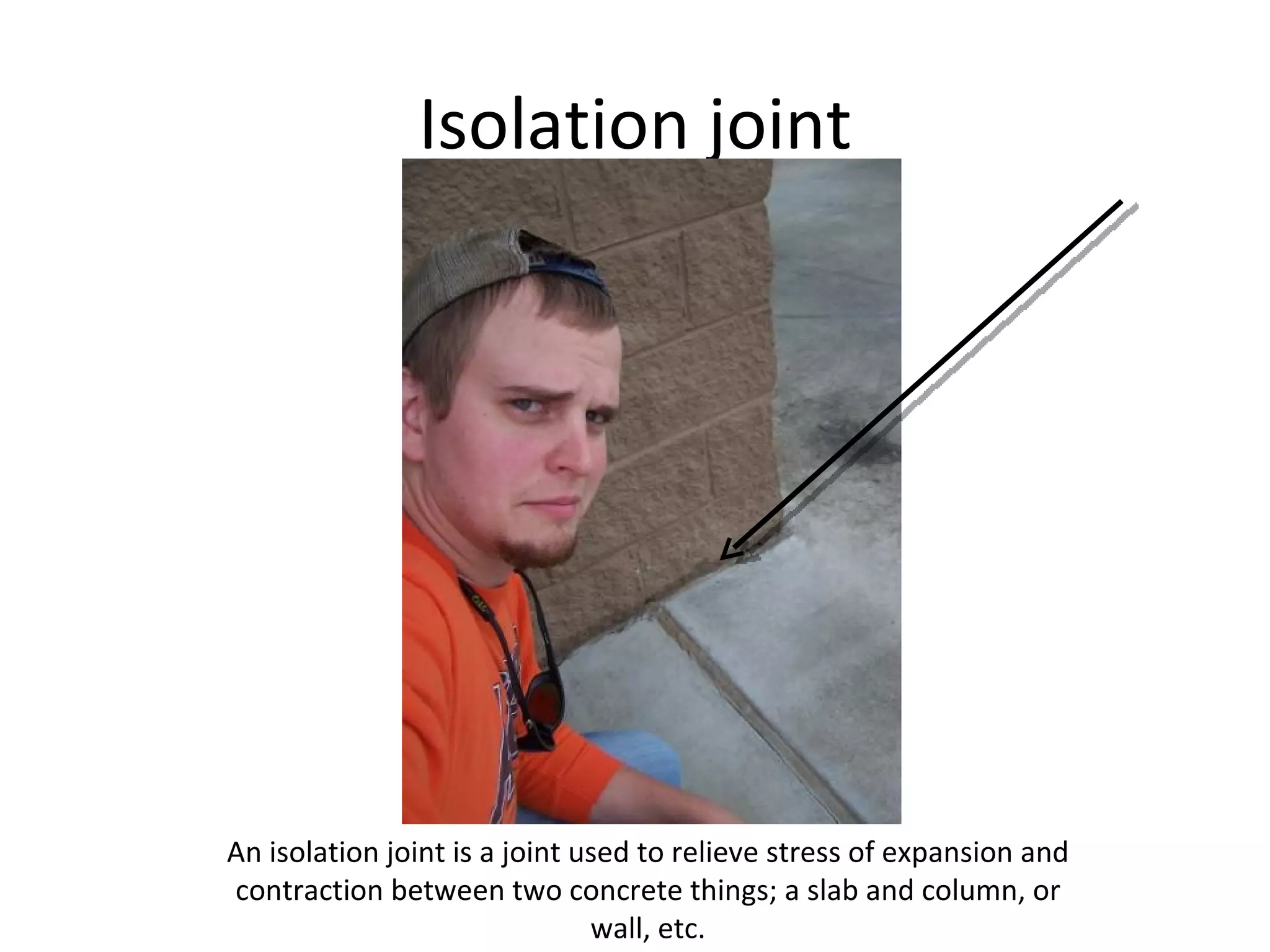 Isolation joint An isolation joint is a joint used to relieve stress of expansion and contraction between two concrete things; a slab and column, or wall, etc. 