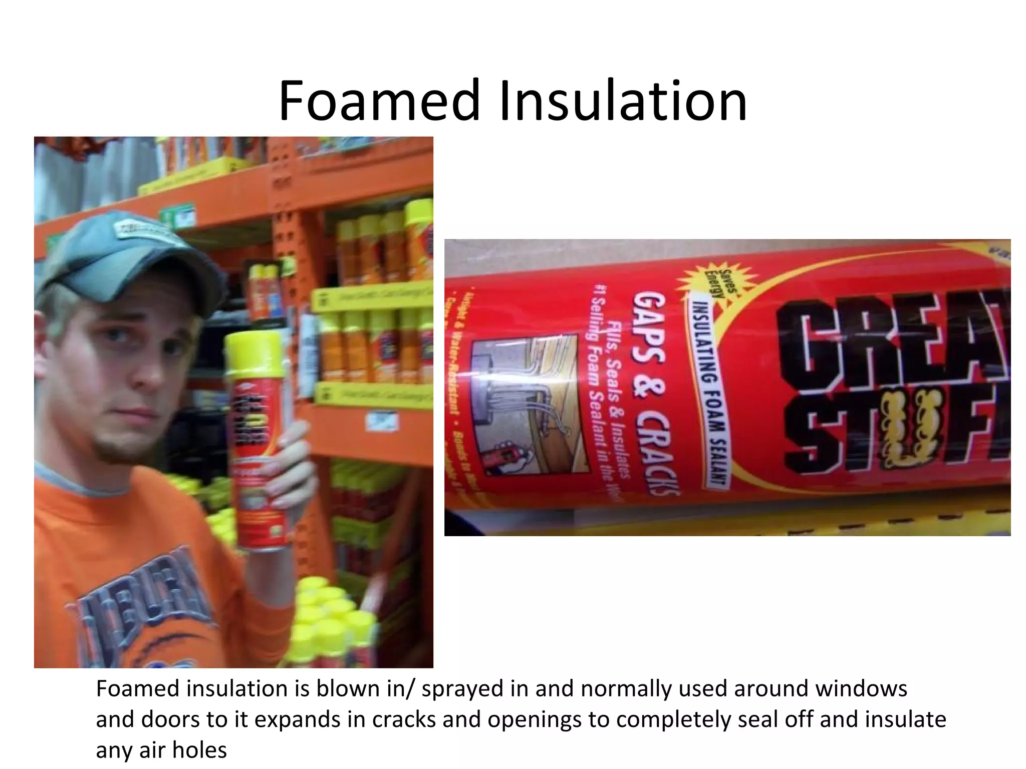 Foamed Insulation Foamed insulation is blown in/ sprayed in and normally used around windows and doors to it expands in cracks and openings to completely seal off and insulate any air holes 