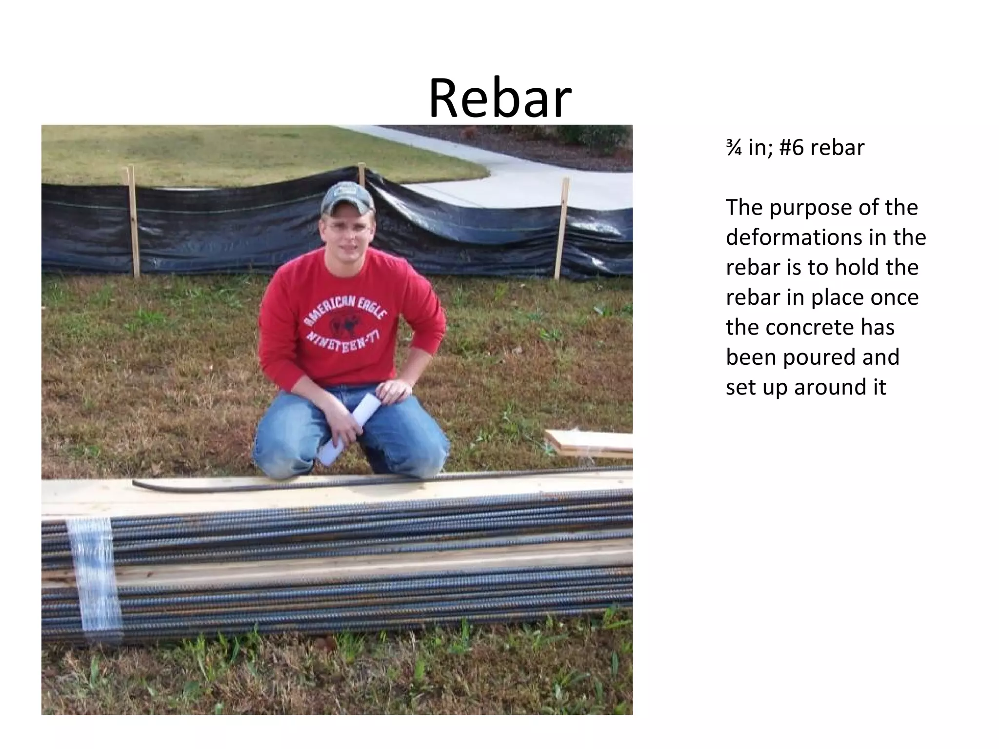 Rebar ¾ in; #6 rebar The purpose of the deformations in the rebar is to hold the rebar in place once the concrete has been poured and set up around it 