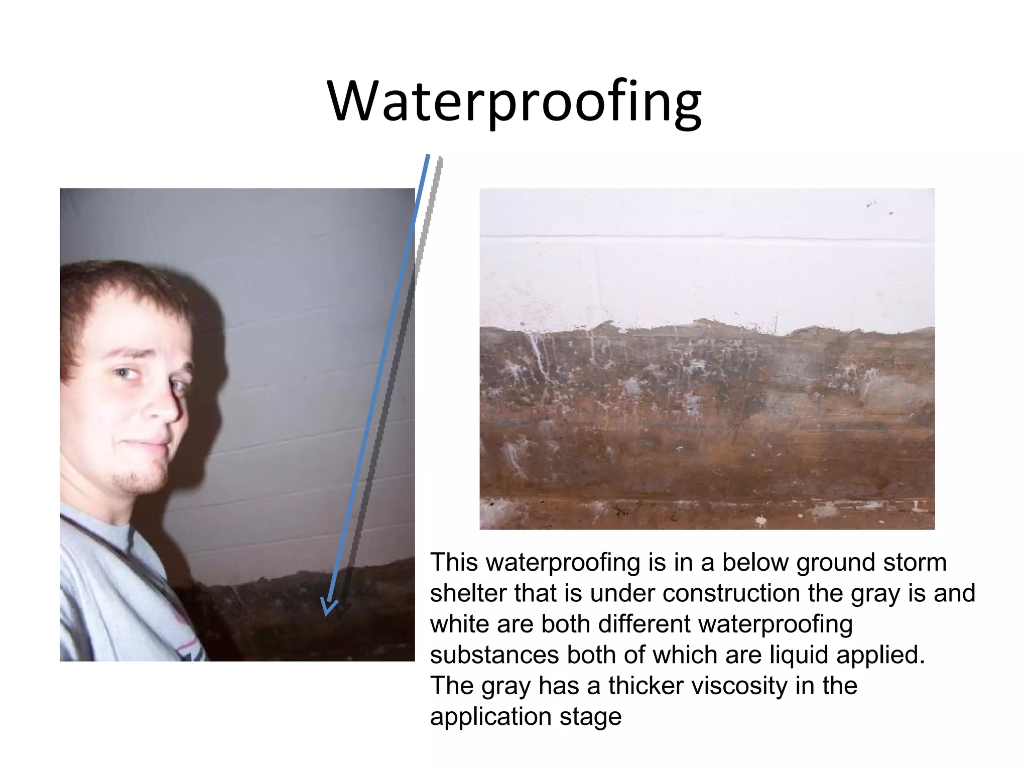 Waterproofing This waterproofing is in a below ground storm shelter that is under construction the gray is and white are both different waterproofing substances both of which are liquid applied.  The gray has a thicker viscosity in the application stage 