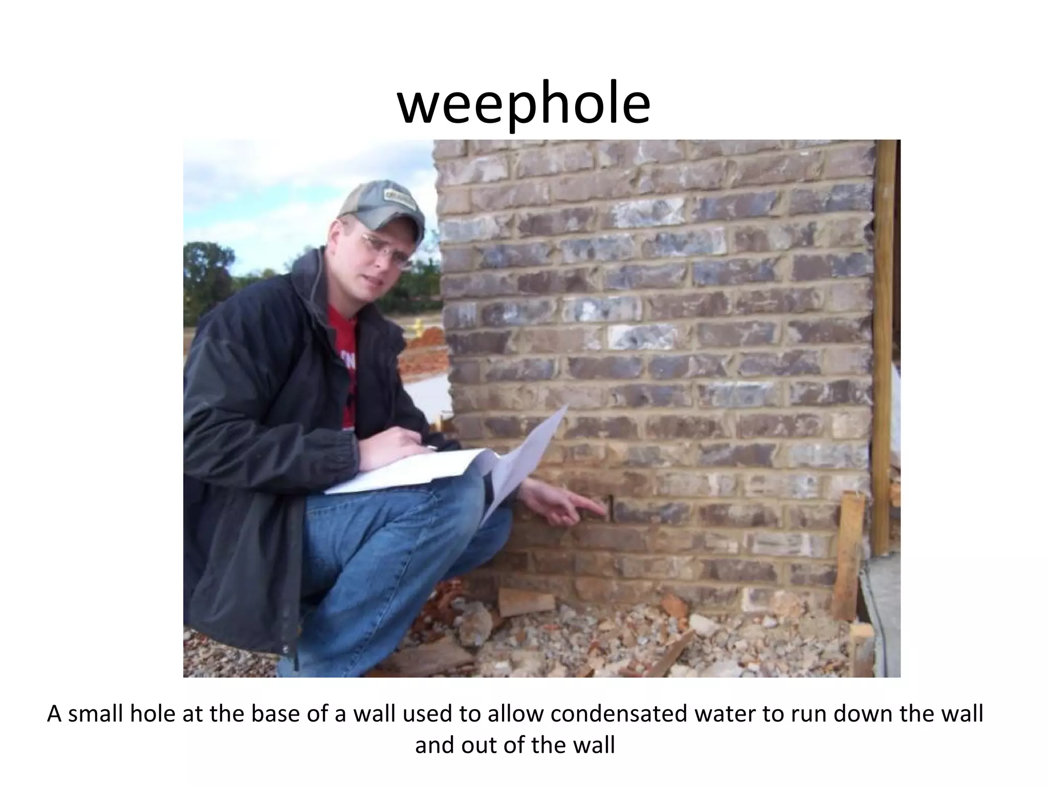weephole A small hole at the base of a wall used to allow condensated water to run down the wall and out of the wall 