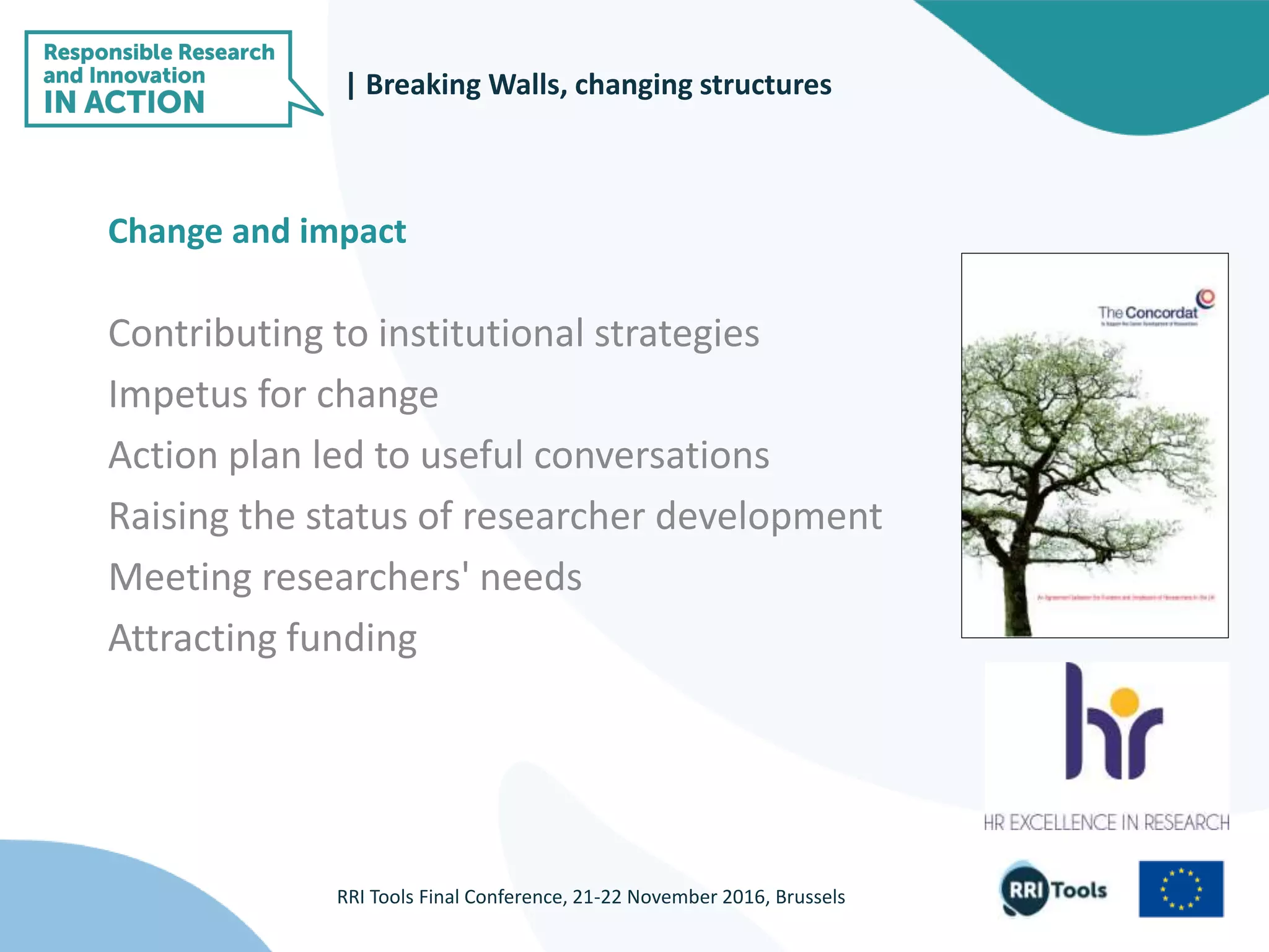 |
RRI Tools Final Conference, 21-22 November 2016, Brussels
Change and impact
Contributing to institutional strategies
Impetus for change
Action plan led to useful conversations
Raising the status of researcher development
Meeting researchers' needs
Attracting funding
| Breaking Walls, changing structures
 