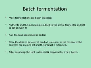 Batch fermentation
• Most fermentations are batch processes
• Nutrients and the inoculum are added to the sterile fermenter and left
to get on with it!
• Anti-foaming agent may be added.
• Once the desired amount of product is present in the fermenter the
contents are drained off and the product is extracted.
• After emptying, the tank is cleaned & prepared for a new batch.

 