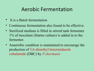 Aerobic Fermentation
• It is a Batch fermentation
• Continuous fermentation also found to be effective.
• Sterilized medium is filled in stirred tank fermenter
1% of inoculum (Starter culture) is added in to the
fermenter.
• Anaerobic condition is maintained to encourage the
production of 5,6-dimethyl benzimidazole
cobalamide (DBC) by P.shermanii

 