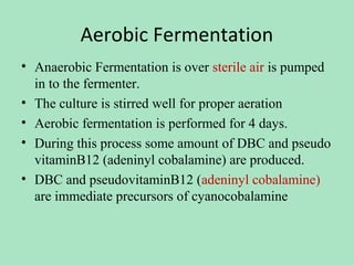 Aerobic Fermentation
• Anaerobic Fermentation is over sterile air is pumped
in to the fermenter.
• The culture is stirred well for proper aeration
• Aerobic fermentation is performed for 4 days.
• During this process some amount of DBC and pseudo
vitaminB12 (adeninyl cobalamine) are produced.
• DBC and pseudovitaminB12 (adeninyl cobalamine)
are immediate precursors of cyanocobalamine

 