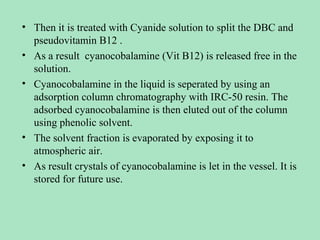 • Then it is treated with Cyanide solution to split the DBC and
pseudovitamin B12 .
• As a result cyanocobalamine (Vit B12) is released free in the
solution.
• Cyanocobalamine in the liquid is seperated by using an
adsorption column chromatography with IRC-50 resin. The
adsorbed cyanocobalamine is then eluted out of the column
using phenolic solvent.
• The solvent fraction is evaporated by exposing it to
atmospheric air.
• As result crystals of cyanocobalamine is let in the vessel. It is
stored for future use.

 