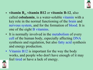 • vitamin B12, vitamin B12 or vitamin B-12, also
called cobalamin, is a water-soluble vitamin with a
key role in the normal functioning of the brain and
nervous system, and for the formation of blood. It is
one of the eight B vitamins.
• It is normally involved in the metabolism of every
cell of the human body, especially affecting DNA
synthesis and regulation, but also fatty acid synthesis
and energy production.
• Vitamin B12 is important for the way the body
works, and people who don't have enough of it may
feel tired or have a lack of energy.

 