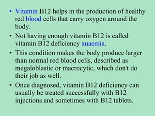 • Vitamin B12 helps in the production of healthy
red blood cells that carry oxygen around the
body.
• Not having enough vitamin B12 is called
vitamin B12 deficiency anaemia.
• This condition makes the body produce larger
than normal red blood cells, described as
megaloblastic or macrocytic, which don't do
their job as well.
• Once diagnosed, vitamin B12 deficiency can
usually be treated successfully with B12
injections and sometimes with B12 tablets.

 