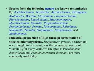• Species from the following genera are known to synthesize
B12: Acetobacterium, Aerobacter, Agrobacterium, Alcaligenes,
Azotobacter, Bacillus, Clostridium, Corynebacterium,
Flavobacterium, Lactobacillus, Micromonospora,
Mycobacterium, Nocardia, Propionibacterium,
Protaminobacter, Proteus, Pseudomonas, Rhizobium,
Salmonella, Serratia, Streptomyces, Streptococcus and
Xanthomonas.
• Industrial production of B12 is through fermentation of
selected microorganisms. Streptomyces griseus, a bacterium
once thought to be a yeast, was the commercial source of
vitamin B12 for many years.[48][49] The species Pseudomonas
denitrificans and Propionibacterium shermanii are more
commonly used today

 