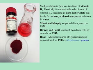 •

•
•
•

Methylcobalamin (shown) is a form of vitamin
.
B12. Physically it resembles the other forms of
vitamin B12, occurring as dark red crystals that
freely form cherry-colored transparent solutions
in water
Minot and Murphy -reported -liver juice, in
1926.
Rickets and Smith -isolated from liver cells of
animals in 1942.
Rikes - Microbial source of Cyancobalamine
demonstrated in 1948. – Streptomyces griesus

 