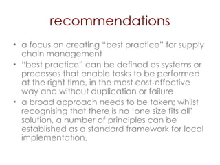 recommendations a focus on creating “best practice” for supply chain management  “ best practice” can be defined as systems or processes that enable tasks to be performed at the right time, in the most cost-effective way and without duplication or failure  a broad approach needs to be taken; whilst recognising that there is no ‘one size fits all’ solution, a number of principles can be established as a standard framework for local implementation. 