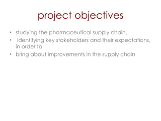 project objectives studying the pharmaceutical supply chain, identifying key stakeholders and their expectations, in order to  bring about improvements in the supply chain 