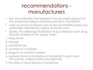 recommendations - manufacturers the who estimates that between five and eight percent   of the worldwide trade in pharmaceuticals is counterfeit  india accounts for 35 per cent of the counterfeits produced worldwide, followed by nigeria at 23 per cent  ideally, the following information to accompany each drug through all steps of the supply chain: 1. drug name 2. dosage 3. container size 4. number of containers 5. drugs lot or control numbers 6. business name and address of all parties to each prior transaction, starting w/the manufacturer 7. the date of each previous transaction 