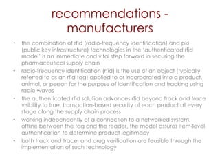 recommendations - manufacturers the combination of rfid (radio-frequency identification) and pki (public key infrastructure) technologies in the ‘authenticated rfid   model’ is an immediate and vital step forward in securing the pharmaceutical supply chain  radio-frequency identification (rfid) is the use of an object (typically referred to as an rfid tag) applied to or incorporated into a product, animal, or person for the purpose of identification and tracking using radio waves  the authenticated rfid   solution advances rfid beyond track and trace visibility to true, transaction-based security of each product at every stage along the supply chain process working independently of a connection to a networked system, offline between the tag and the reader, the model assures item-level authentication to determine product legitimacy both track and trace, and drug verification are feasible through the implementation of such technology 