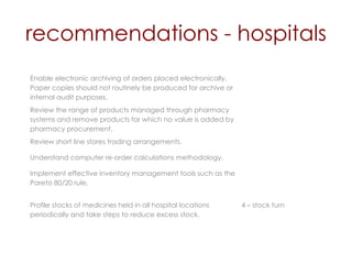 recommendations - hospitals Enable electronic archiving of orders placed electronically. Paper copies should not routinely be produced for archive or internal audit purposes.  Review the range of products managed through pharmacy systems and remove products for which no value is added by pharmacy procurement. Review short line stores trading arrangements. Understand computer re-order calculations methodology. Implement effective inventory management tools such as the Pareto 80/20 rule. Profile stocks of medicines held in all hospital locations periodically and take steps to reduce excess stock. 4 – stock turn 