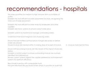recommendations - hospitals Set order quantities for medium to high turnover items as multiples of outers. Establish the most efficient re-order parameters for stock, recognising the total cost of order placement. Establish the most efficient re-order times for wholesalers and other suppliers Establish electronic systems to ensure correct order price  Establish systems to monitor and manage outstanding orders. Understand their local marginal costs of placing orders. Ensure that pre-notified contract price changes are acted on before orders are placed. Ensure invoices are cleared within 2 working days of receipt of invoice. 2 – invoices matched first time Ensure staff processing invoices are fully aware of the impact of process delays.  Establish a control system to ensure outstanding invoices are routinely identified and followed up. Review current systems against the supplier preferences and implement systems for optimum efficiency. Benchmark inventory with comparable trusts. Not print electronically processed orders simply to provide an audit trail. 