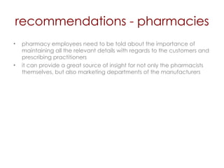 recommendations - pharmacies pharmacy employees need to be told about the importance of maintaining all the relevant details with regards to the customers and prescribing practitioners  it can provide a great source of insight for not only the pharmacists themselves, but also marketing departments of the manufacturers 