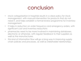 conclusion stock categorization in hospitals results in a clear policy for stock management, with manual intervention for products that do not need it, and helps establish a formal review programme for inventory management. it helps in reduction on order frequency and emergency orders, with significant cost and inventory reductions pharmacies need to be more involved in maintaining databases, electronic or otherwise, with regular feedback to their suppliers as well as the manufacturers this kind of information flow will go a long way in improving supply chain policies and processes, as well as stakeholder relationships. 