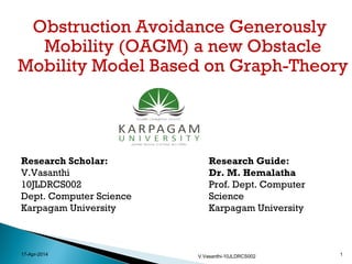 Obstruction Avoidance Generously
Mobility (OAGM) a new Obstacle
Mobility Model Based on Graph-Theory
17-Apr-2014 V.Vasanthi-10JLDRCS002 1
Research Scholar:
V.Vasanthi
10JLDRCS002
Dept. Computer Science
Karpagam University
Research Guide:
Dr. M. Hemalatha
Prof. Dept. Computer
Science
Karpagam University
 
