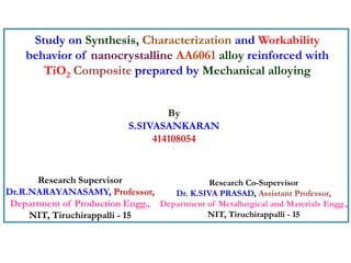 Study on Synthesis, Characterization and Workability
behavior of nanocrystalline AA6061 alloy reinforced with
TiO2 Composite prepared by Mechanical alloying
By
S.SIVASANKARAN
414108054
Research Supervisor
Dr.R.NARAYANASAMY, Professor,
Department of Production Engg.,
NIT, Tiruchirappalli - 15
Research Co-Supervisor
Dr. K.SIVA PRASAD, Assistant Professor,
Department of Metallurgical and Materials Engg.,
NIT, Tiruchirappalli - 15
 