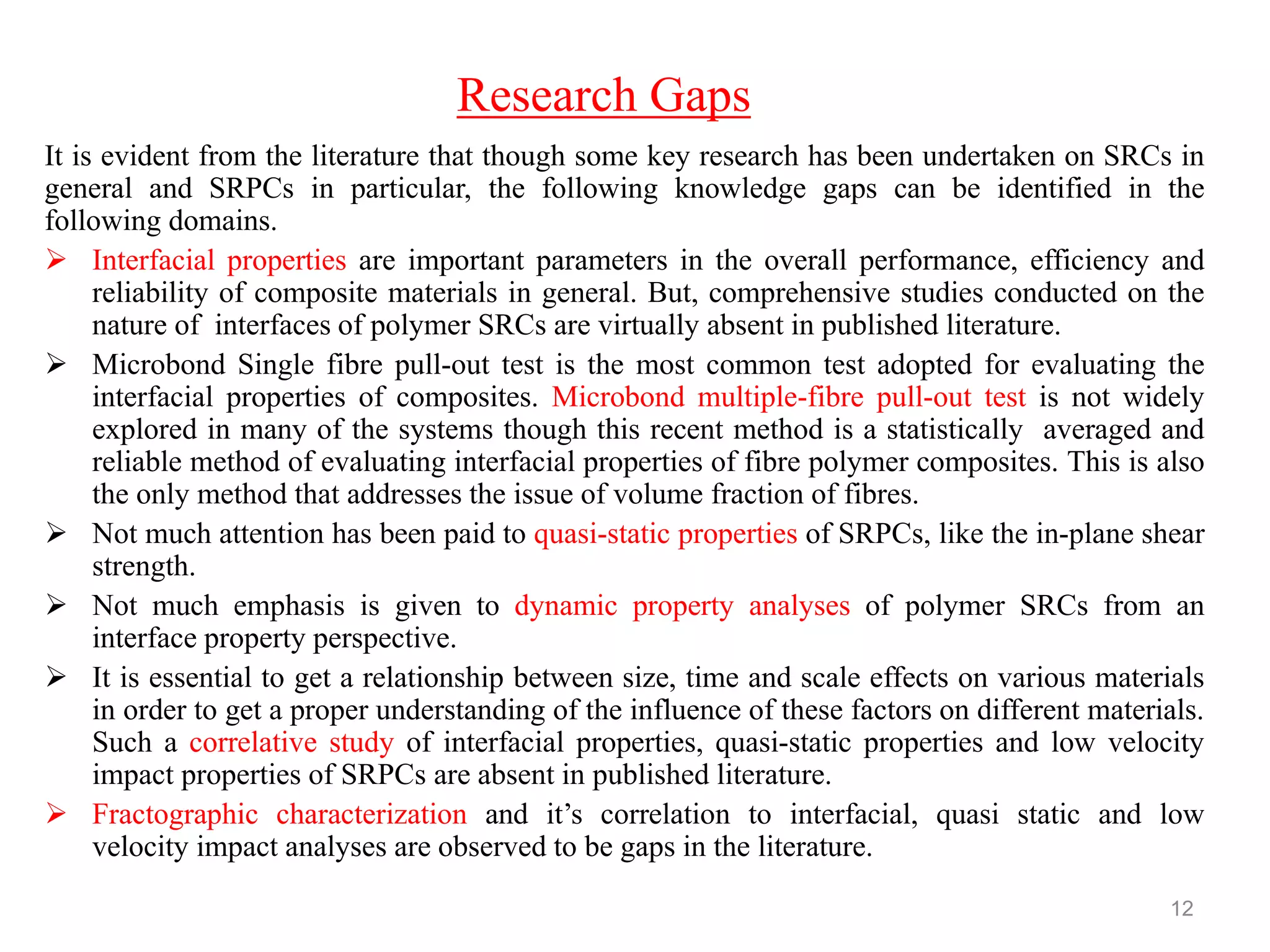 It is evident from the literature that though some key research has been undertaken on SRCs in
general and SRPCs in particular, the following knowledge gaps can be identified in the
following domains.
 Interfacial properties are important parameters in the overall performance, efficiency and
reliability of composite materials in general. But, comprehensive studies conducted on the
nature of interfaces of polymer SRCs are virtually absent in published literature.
 Microbond Single fibre pull-out test is the most common test adopted for evaluating the
interfacial properties of composites. Microbond multiple-fibre pull-out test is not widely
explored in many of the systems though this recent method is a statistically averaged and
reliable method of evaluating interfacial properties of fibre polymer composites. This is also
the only method that addresses the issue of volume fraction of fibres.
 Not much attention has been paid to quasi-static properties of SRPCs, like the in-plane shear
strength.
 Not much emphasis is given to dynamic property analyses of polymer SRCs from an
interface property perspective.
 It is essential to get a relationship between size, time and scale effects on various materials
in order to get a proper understanding of the influence of these factors on different materials.
Such a correlative study of interfacial properties, quasi-static properties and low velocity
impact properties of SRPCs are absent in published literature.
 Fractographic characterization and it‟s correlation to interfacial, quasi static and low
velocity impact analyses are observed to be gaps in the literature.
12
Research Gaps
 