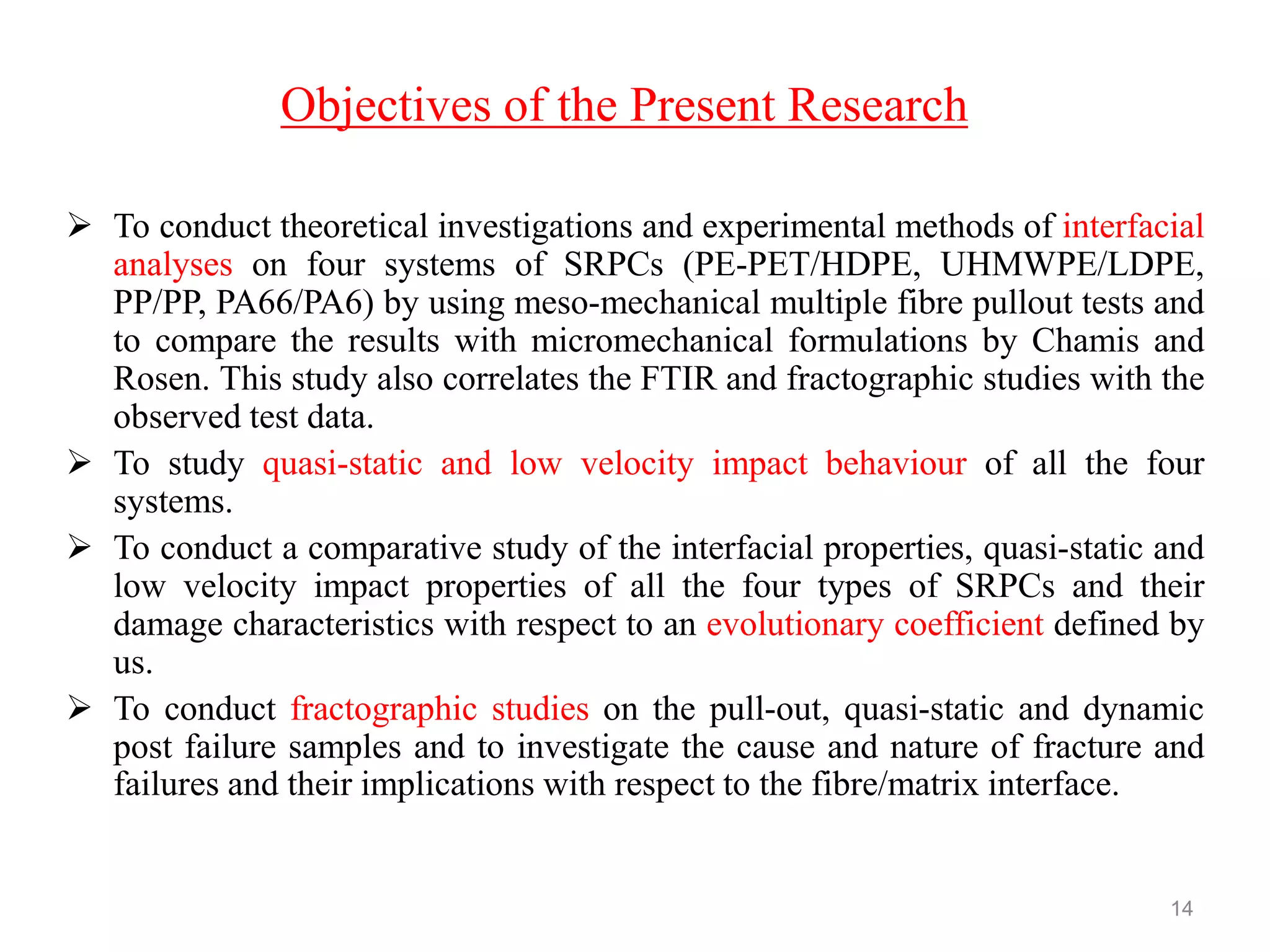 Objectives of the Present Research
 To conduct theoretical investigations and experimental methods of interfacial
analyses on four systems of SRPCs (PE-PET/HDPE, UHMWPE/LDPE,
PP/PP, PA66/PA6) by using meso-mechanical multiple fibre pullout tests and
to compare the results with micromechanical formulations by Chamis and
Rosen. This study also correlates the FTIR and fractographic studies with the
observed test data.
 To study quasi-static and low velocity impact behaviour of all the four
systems.
 To conduct a comparative study of the interfacial properties, quasi-static and
low velocity impact properties of all the four types of SRPCs and their
damage characteristics with respect to an evolutionary coefficient defined by
us.
 To conduct fractographic studies on the pull-out, quasi-static and dynamic
post failure samples and to investigate the cause and nature of fracture and
failures and their implications with respect to the fibre/matrix interface.
14
 