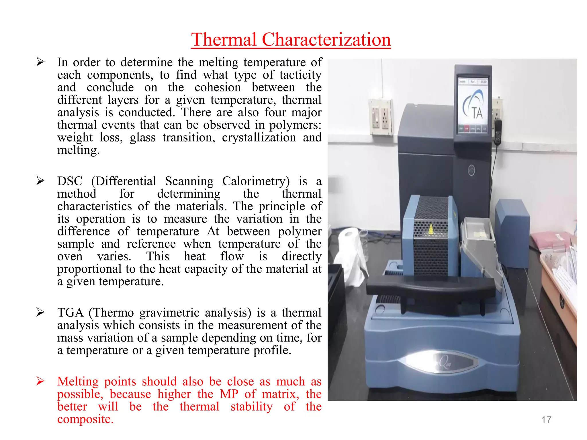 Thermal Characterization
 In order to determine the melting temperature of
each components, to find what type of tacticity
and conclude on the cohesion between the
different layers for a given temperature, thermal
analysis is conducted. There are also four major
thermal events that can be observed in polymers:
weight loss, glass transition, crystallization and
melting.
 DSC (Differential Scanning Calorimetry) is a
method for determining the thermal
characteristics of the materials. The principle of
its operation is to measure the variation in the
difference of temperature Δt between polymer
sample and reference when temperature of the
oven varies. This heat flow is directly
proportional to the heat capacity of the material at
a given temperature.
 TGA (Thermo gravimetric analysis) is a thermal
analysis which consists in the measurement of the
mass variation of a sample depending on time, for
a temperature or a given temperature profile.
 Melting points should also be close as much as
possible, because higher the MP of matrix, the
better will be the thermal stability of the
composite. 17
 