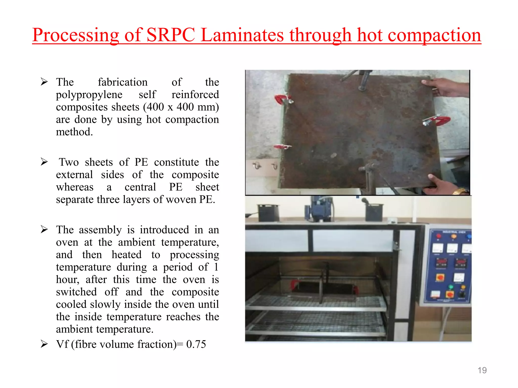 Processing of SRPC Laminates through hot compaction
 The fabrication of the
polypropylene self reinforced
composites sheets (400 x 400 mm)
are done by using hot compaction
method.
 Two sheets of PE constitute the
external sides of the composite
whereas a central PE sheet
separate three layers of woven PE.
 The assembly is introduced in an
oven at the ambient temperature,
and then heated to processing
temperature during a period of 1
hour, after this time the oven is
switched off and the composite
cooled slowly inside the oven until
the inside temperature reaches the
ambient temperature.
 Vf (fibre volume fraction)= 0.75
19
 