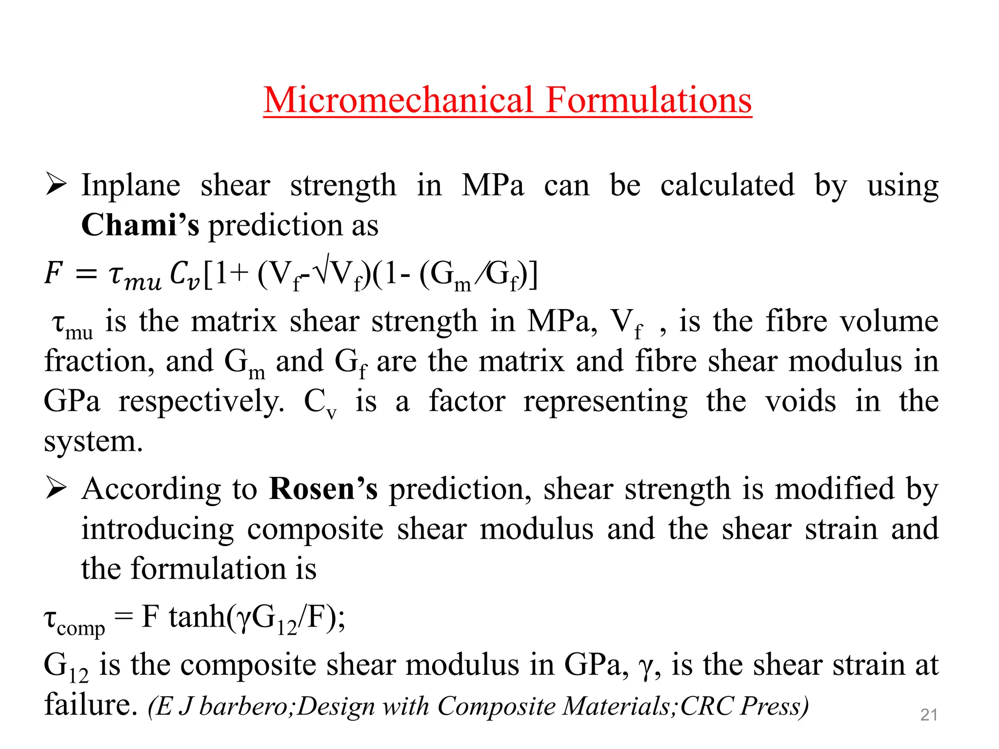Micromechanical Formulations
 Inplane shear strength in MPa can be calculated by using
Chami’s prediction as
𝐹 = 𝜏 𝑚𝑢 𝐶𝑣[1+ (Vf-√Vf)(1- (Gm ⁄Gf)]
τmu is the matrix shear strength in MPa, Vf , is the fibre volume
fraction, and Gm and Gf are the matrix and fibre shear modulus in
GPa respectively. Cv is a factor representing the voids in the
system.
 According to Rosen’s prediction, shear strength is modified by
introducing composite shear modulus and the shear strain and
the formulation is
τcomp = F tanh(γG12/F);
G12 is the composite shear modulus in GPa, γ, is the shear strain at
failure. (E J barbero;Design with Composite Materials;CRC Press) 21
 