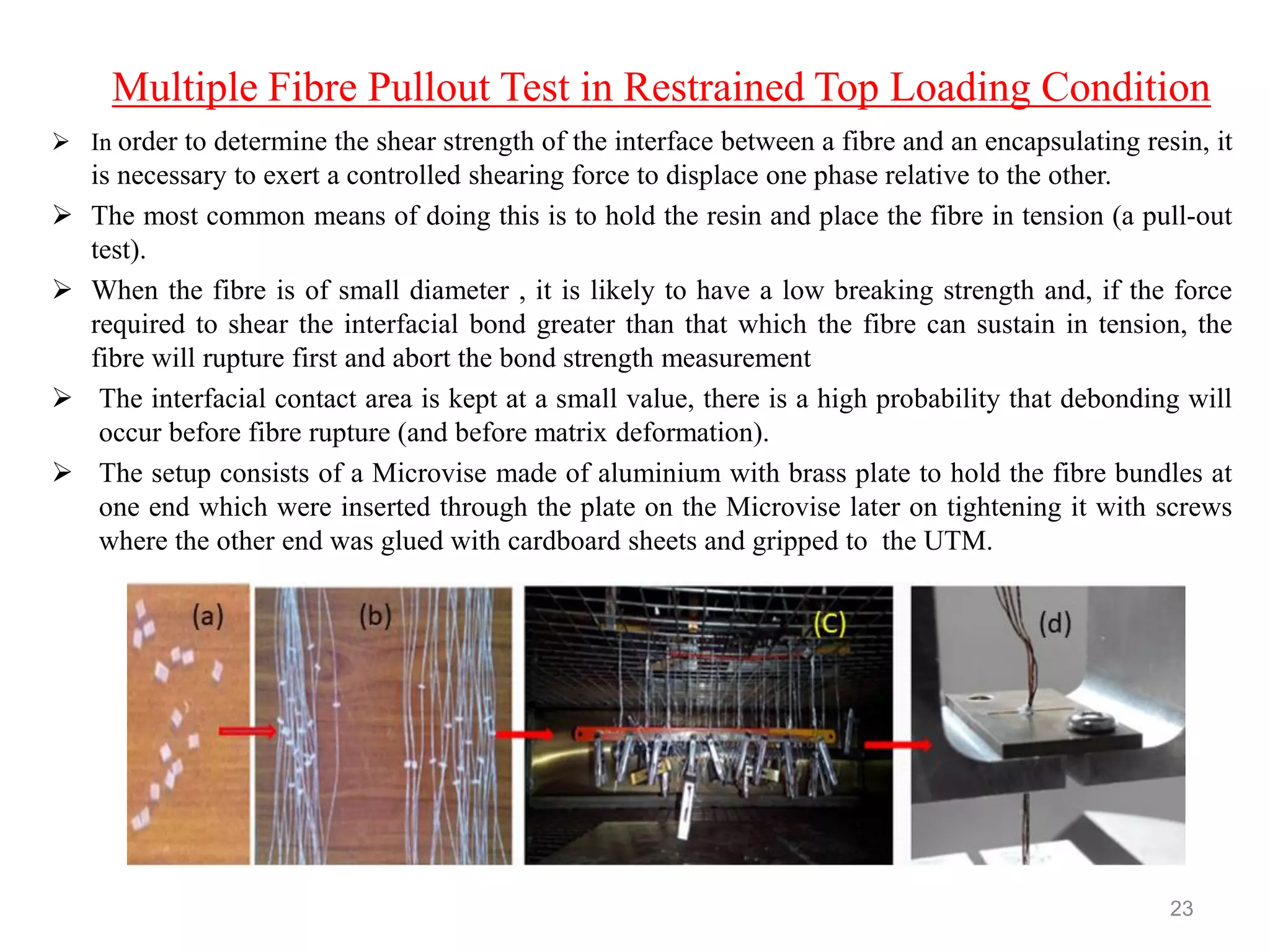 Multiple Fibre Pullout Test in Restrained Top Loading Condition
 In order to determine the shear strength of the interface between a fibre and an encapsulating resin, it
is necessary to exert a controlled shearing force to displace one phase relative to the other.
 The most common means of doing this is to hold the resin and place the fibre in tension (a pull-out
test).
 When the fibre is of small diameter , it is likely to have a low breaking strength and, if the force
required to shear the interfacial bond greater than that which the fibre can sustain in tension, the
fibre will rupture first and abort the bond strength measurement
 The interfacial contact area is kept at a small value, there is a high probability that debonding will
occur before fibre rupture (and before matrix deformation).
 The setup consists of a Microvise made of aluminium with brass plate to hold the fibre bundles at
one end which were inserted through the plate on the Microvise later on tightening it with screws
where the other end was glued with cardboard sheets and gripped to the UTM.
23
 