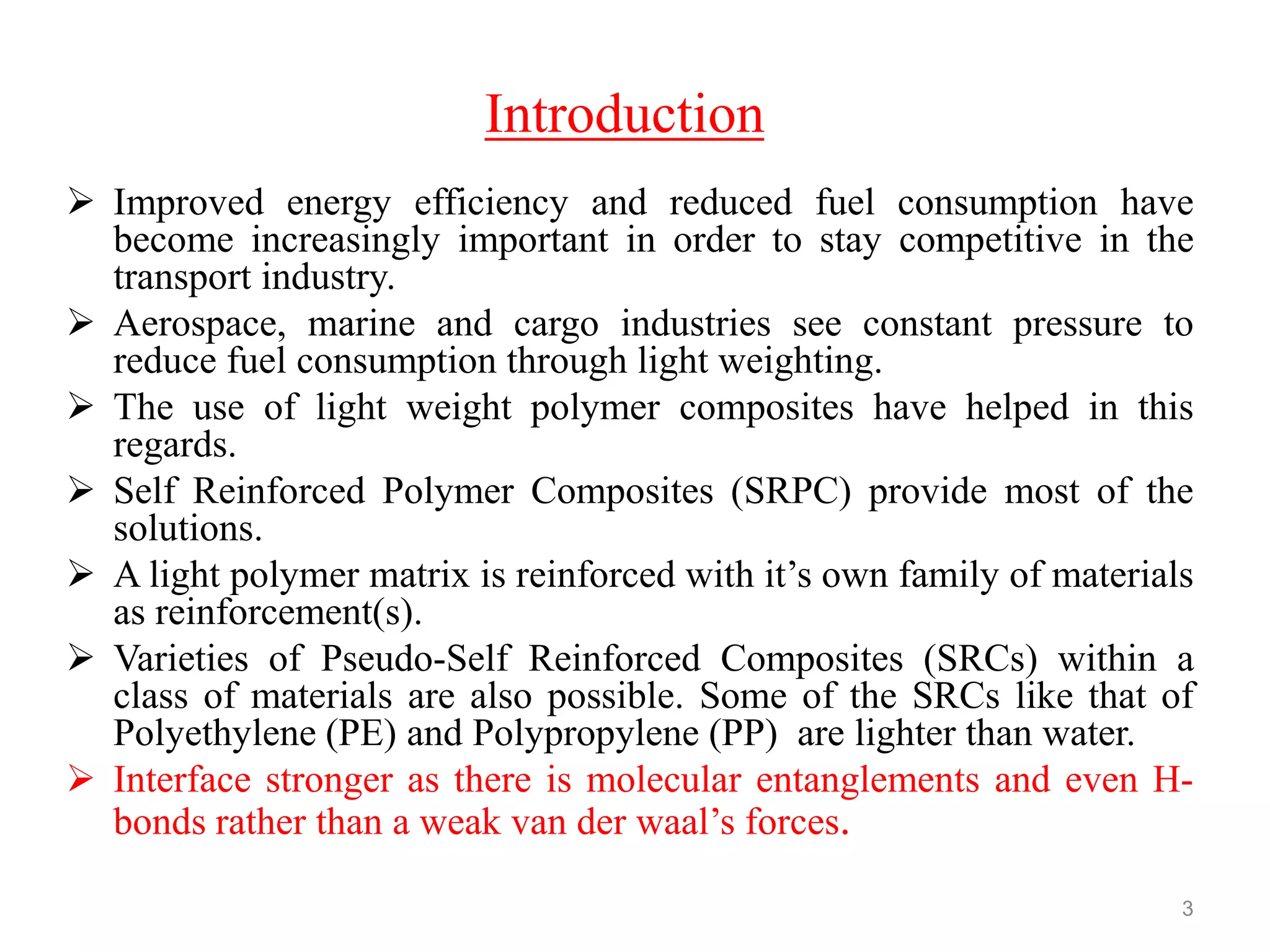 Introduction
 Improved energy efficiency and reduced fuel consumption have
become increasingly important in order to stay competitive in the
transport industry.
 Aerospace, marine and cargo industries see constant pressure to
reduce fuel consumption through light weighting.
 The use of light weight polymer composites have helped in this
regards.
 Self Reinforced Polymer Composites (SRPC) provide most of the
solutions.
 A light polymer matrix is reinforced with it‟s own family of materials
as reinforcement(s).
 Varieties of Pseudo-Self Reinforced Composites (SRCs) within a
class of materials are also possible. Some of the SRCs like that of
Polyethylene (PE) and Polypropylene (PP) are lighter than water.
 Interface stronger as there is molecular entanglements and even H-
bonds rather than a weak van der waal‟s forces.
3
 