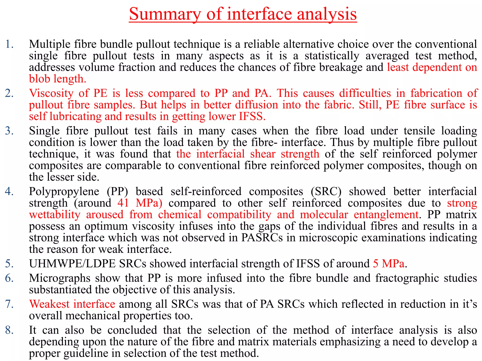 Summary of interface analysis
1. Multiple fibre bundle pullout technique is a reliable alternative choice over the conventional
single fibre pullout tests in many aspects as it is a statistically averaged test method,
addresses volume fraction and reduces the chances of fibre breakage and least dependent on
blob length.
2. Viscosity of PE is less compared to PP and PA. This causes difficulties in fabrication of
pullout fibre samples. But helps in better diffusion into the fabric. Still, PE fibre surface is
self lubricating and results in getting lower IFSS.
3. Single fibre pullout test fails in many cases when the fibre load under tensile loading
condition is lower than the load taken by the fibre- interface. Thus by multiple fibre pullout
technique, it was found that the interfacial shear strength of the self reinforced polymer
composites are comparable to conventional fibre reinforced polymer composites, though on
the lesser side.
4. Polypropylene (PP) based self-reinforced composites (SRC) showed better interfacial
strength (around 41 MPa) compared to other self reinforced composites due to strong
wettability aroused from chemical compatibility and molecular entanglement. PP matrix
possess an optimum viscosity infuses into the gaps of the individual fibres and results in a
strong interface which was not observed in PASRCs in microscopic examinations indicating
the reason for weak interface.
5. UHMWPE/LDPE SRCs showed interfacial strength of IFSS of around 5 MPa.
6. Micrographs show that PP is more infused into the fibre bundle and fractographic studies
substantiated the objective of this analysis.
7. Weakest interface among all SRCs was that of PA SRCs which reflected in reduction in it‟s
overall mechanical properties too.
8. It can also be concluded that the selection of the method of interface analysis is also
depending upon the nature of the fibre and matrix materials emphasizing a need to develop a
proper guideline in selection of the test method.
 