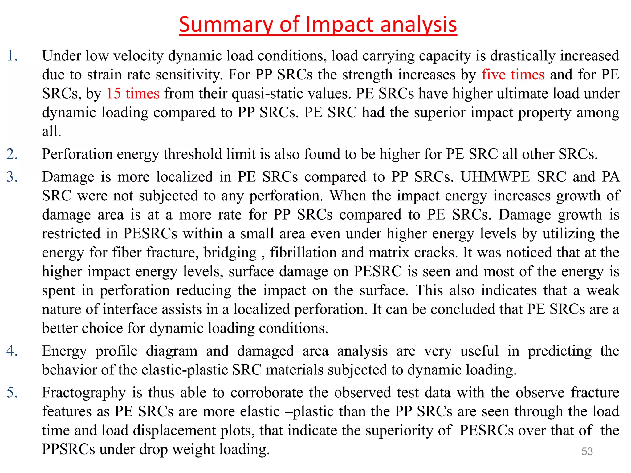 Summary of Impact analysis
1. Under low velocity dynamic load conditions, load carrying capacity is drastically increased
due to strain rate sensitivity. For PP SRCs the strength increases by five times and for PE
SRCs, by 15 times from their quasi-static values. PE SRCs have higher ultimate load under
dynamic loading compared to PP SRCs. PE SRC had the superior impact property among
all.
2. Perforation energy threshold limit is also found to be higher for PE SRC all other SRCs.
3. Damage is more localized in PE SRCs compared to PP SRCs. UHMWPE SRC and PA
SRC were not subjected to any perforation. When the impact energy increases growth of
damage area is at a more rate for PP SRCs compared to PE SRCs. Damage growth is
restricted in PESRCs within a small area even under higher energy levels by utilizing the
energy for fiber fracture, bridging , fibrillation and matrix cracks. It was noticed that at the
higher impact energy levels, surface damage on PESRC is seen and most of the energy is
spent in perforation reducing the impact on the surface. This also indicates that a weak
nature of interface assists in a localized perforation. It can be concluded that PE SRCs are a
better choice for dynamic loading conditions.
4. Energy profile diagram and damaged area analysis are very useful in predicting the
behavior of the elastic-plastic SRC materials subjected to dynamic loading.
5. Fractography is thus able to corroborate the observed test data with the observe fracture
features as PE SRCs are more elastic –plastic than the PP SRCs are seen through the load
time and load displacement plots, that indicate the superiority of PESRCs over that of the
PPSRCs under drop weight loading. 53
 
