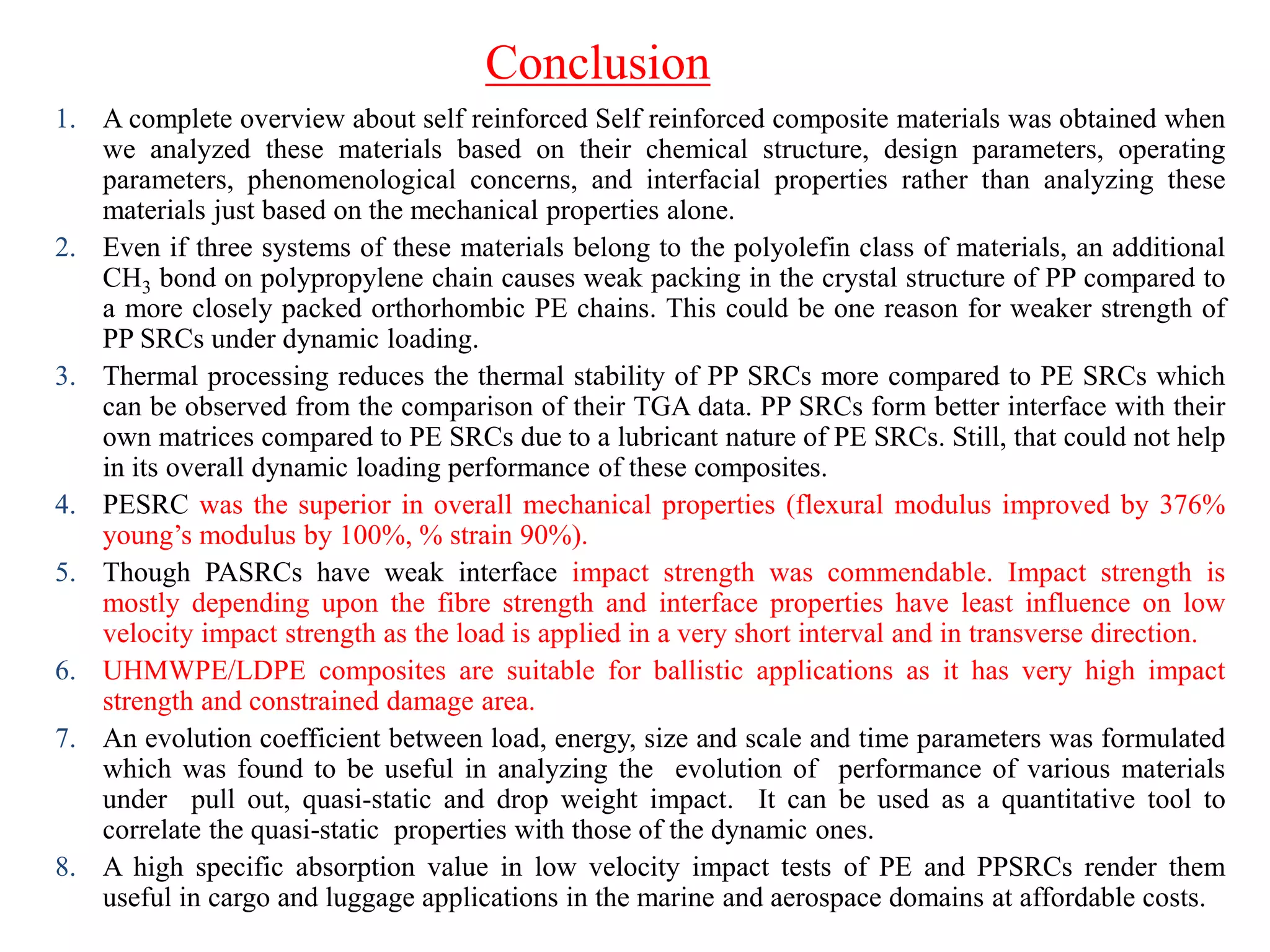 1. A complete overview about self reinforced Self reinforced composite materials was obtained when
we analyzed these materials based on their chemical structure, design parameters, operating
parameters, phenomenological concerns, and interfacial properties rather than analyzing these
materials just based on the mechanical properties alone.
2. Even if three systems of these materials belong to the polyolefin class of materials, an additional
CH3 bond on polypropylene chain causes weak packing in the crystal structure of PP compared to
a more closely packed orthorhombic PE chains. This could be one reason for weaker strength of
PP SRCs under dynamic loading.
3. Thermal processing reduces the thermal stability of PP SRCs more compared to PE SRCs which
can be observed from the comparison of their TGA data. PP SRCs form better interface with their
own matrices compared to PE SRCs due to a lubricant nature of PE SRCs. Still, that could not help
in its overall dynamic loading performance of these composites.
4. PESRC was the superior in overall mechanical properties (flexural modulus improved by 376%
young‟s modulus by 100%, % strain 90%).
5. Though PASRCs have weak interface impact strength was commendable. Impact strength is
mostly depending upon the fibre strength and interface properties have least influence on low
velocity impact strength as the load is applied in a very short interval and in transverse direction.
6. UHMWPE/LDPE composites are suitable for ballistic applications as it has very high impact
strength and constrained damage area.
7. An evolution coefficient between load, energy, size and scale and time parameters was formulated
which was found to be useful in analyzing the evolution of performance of various materials
under pull out, quasi-static and drop weight impact. It can be used as a quantitative tool to
correlate the quasi-static properties with those of the dynamic ones.
8. A high specific absorption value in low velocity impact tests of PE and PPSRCs render them
useful in cargo and luggage applications in the marine and aerospace domains at affordable costs.
Conclusion
 