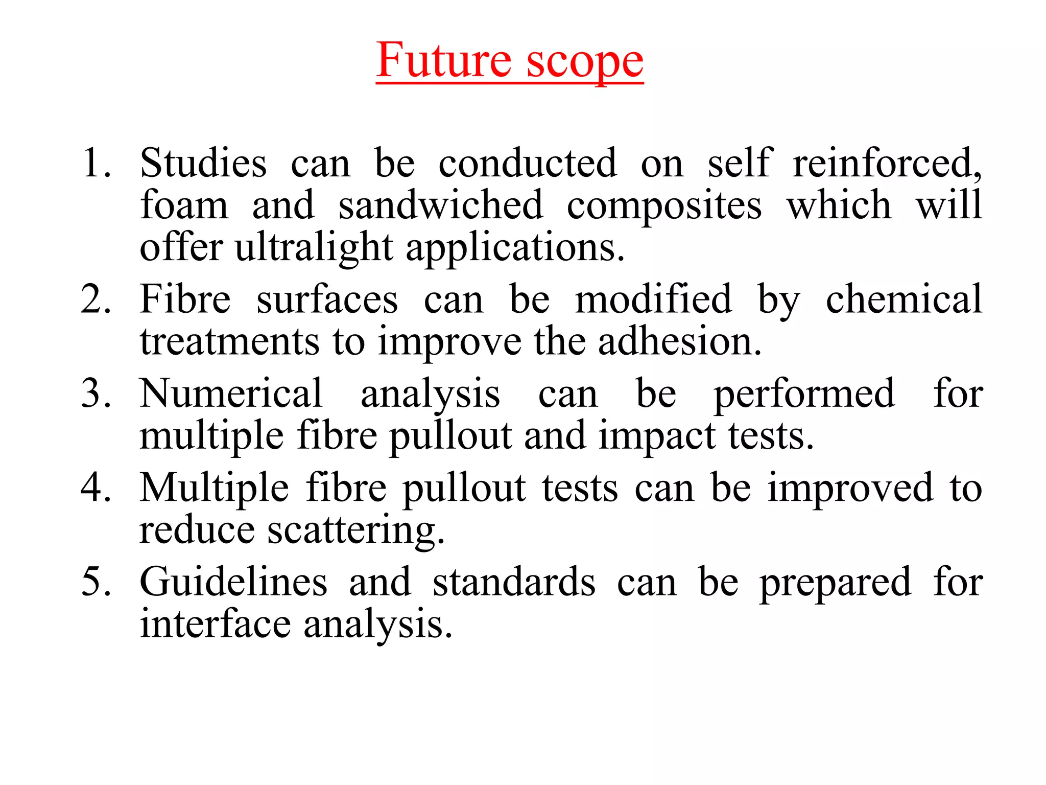 1. Studies can be conducted on self reinforced,
foam and sandwiched composites which will
offer ultralight applications.
2. Fibre surfaces can be modified by chemical
treatments to improve the adhesion.
3. Numerical analysis can be performed for
multiple fibre pullout and impact tests.
4. Multiple fibre pullout tests can be improved to
reduce scattering.
5. Guidelines and standards can be prepared for
interface analysis.
Future scope
 