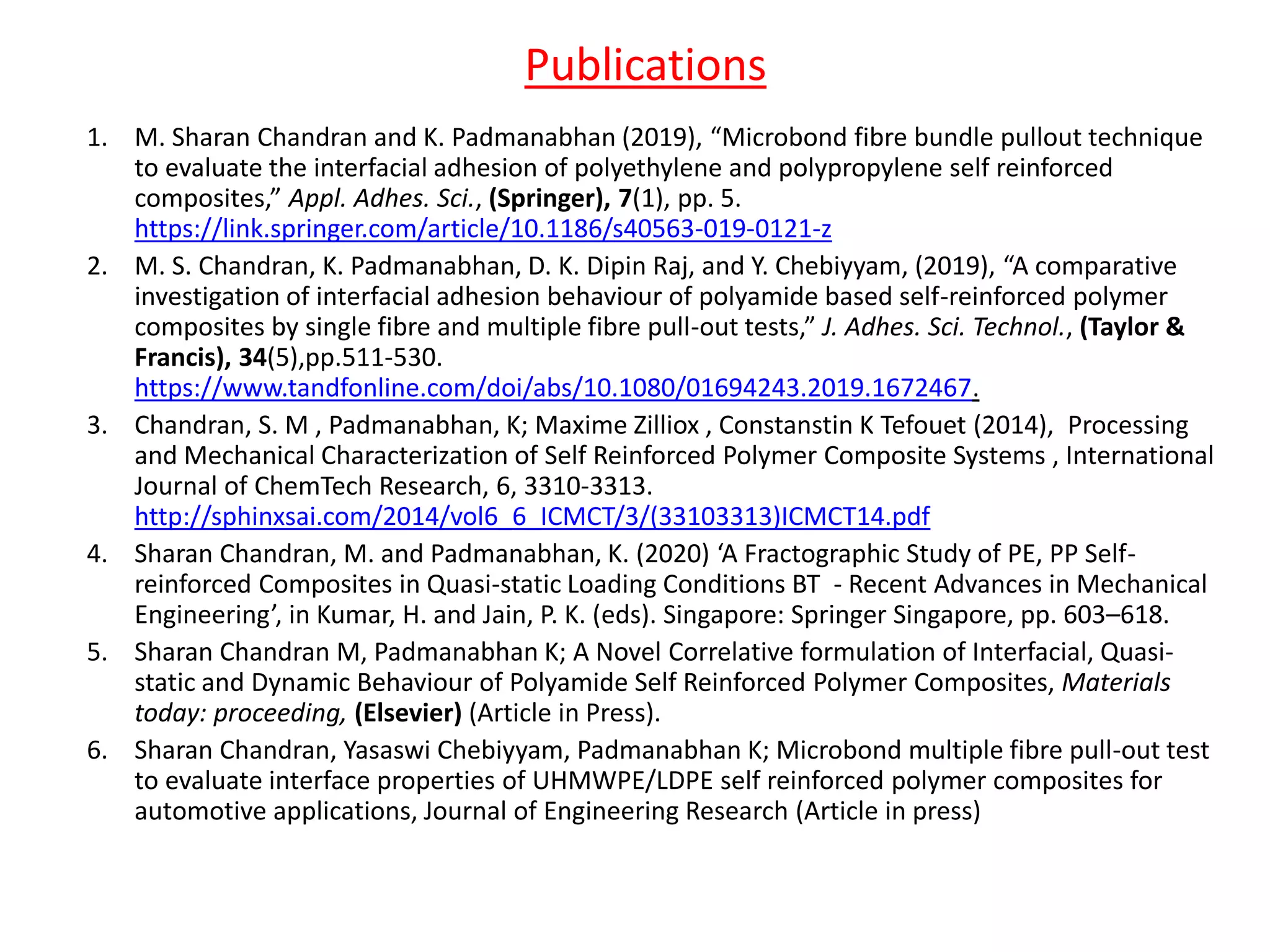 Publications
1. M. Sharan Chandran and K. Padmanabhan (2019), “Microbond fibre bundle pullout technique
to evaluate the interfacial adhesion of polyethylene and polypropylene self reinforced
composites,” Appl. Adhes. Sci., (Springer), 7(1), pp. 5.
https://link.springer.com/article/10.1186/s40563-019-0121-z
2. M. S. Chandran, K. Padmanabhan, D. K. Dipin Raj, and Y. Chebiyyam, (2019), “A comparative
investigation of interfacial adhesion behaviour of polyamide based self-reinforced polymer
composites by single fibre and multiple fibre pull-out tests,” J. Adhes. Sci. Technol., (Taylor &
Francis), 34(5),pp.511-530.
https://www.tandfonline.com/doi/abs/10.1080/01694243.2019.1672467.
3. Chandran, S. M , Padmanabhan, K; Maxime Zilliox , Constanstin K Tefouet (2014), Processing
and Mechanical Characterization of Self Reinforced Polymer Composite Systems , International
Journal of ChemTech Research, 6, 3310-3313.
http://sphinxsai.com/2014/vol6_6_ICMCT/3/(33103313)ICMCT14.pdf
4. Sharan Chandran, M. and Padmanabhan, K. (2020) ‘A Fractographic Study of PE, PP Self-
reinforced Composites in Quasi-static Loading Conditions BT - Recent Advances in Mechanical
Engineering’, in Kumar, H. and Jain, P. K. (eds). Singapore: Springer Singapore, pp. 603–618.
5. Sharan Chandran M, Padmanabhan K; A Novel Correlative formulation of Interfacial, Quasi-
static and Dynamic Behaviour of Polyamide Self Reinforced Polymer Composites, Materials
today: proceeding, (Elsevier) (Article in Press).
6. Sharan Chandran, Yasaswi Chebiyyam, Padmanabhan K; Microbond multiple fibre pull-out test
to evaluate interface properties of UHMWPE/LDPE self reinforced polymer composites for
automotive applications, Journal of Engineering Research (Article in press)
 
