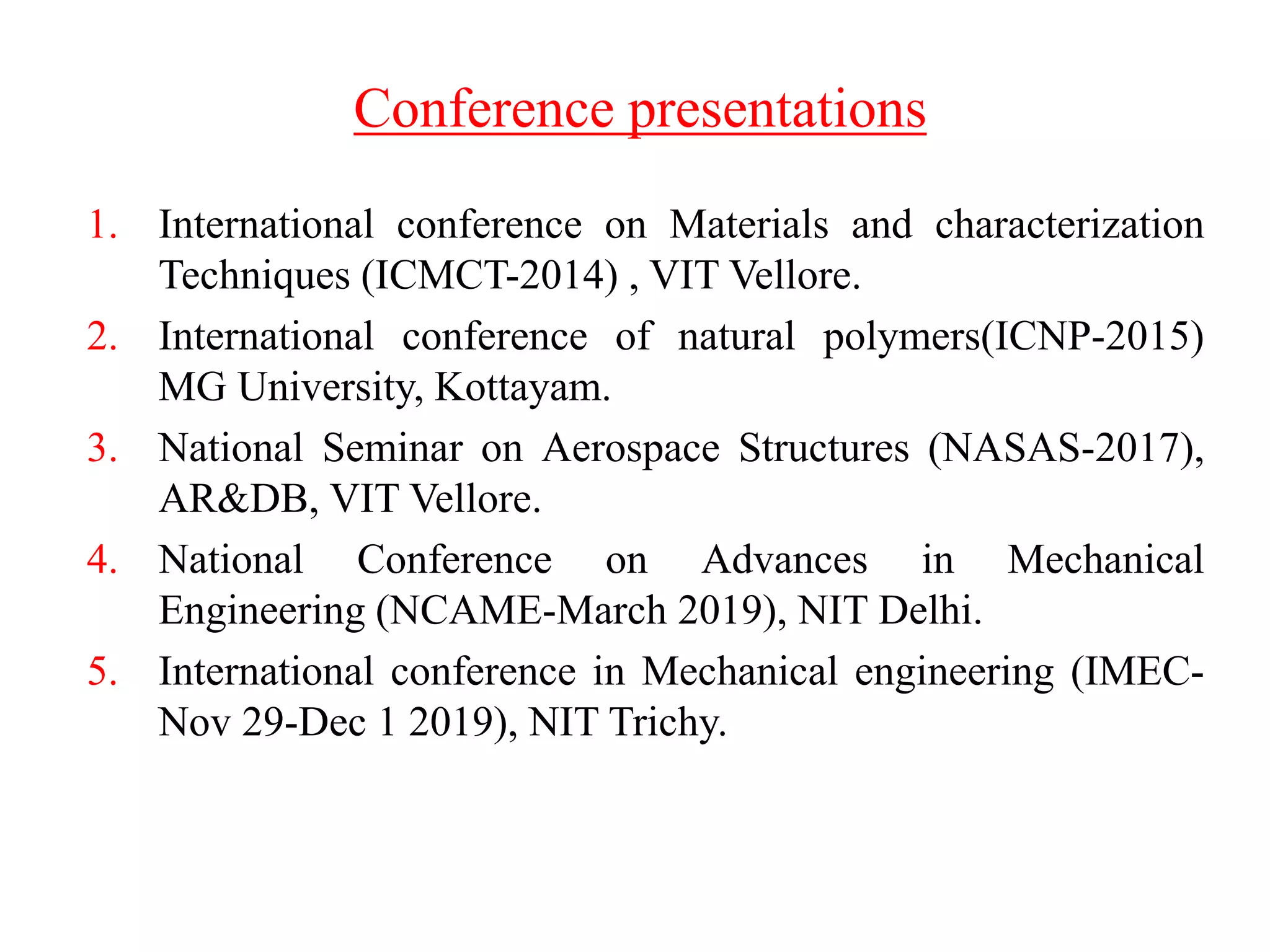Conference presentations
1. International conference on Materials and characterization
Techniques (ICMCT-2014) , VIT Vellore.
2. International conference of natural polymers(ICNP-2015)
MG University, Kottayam.
3. National Seminar on Aerospace Structures (NASAS-2017),
AR&DB, VIT Vellore.
4. National Conference on Advances in Mechanical
Engineering (NCAME-March 2019), NIT Delhi.
5. International conference in Mechanical engineering (IMEC-
Nov 29-Dec 1 2019), NIT Trichy.
 