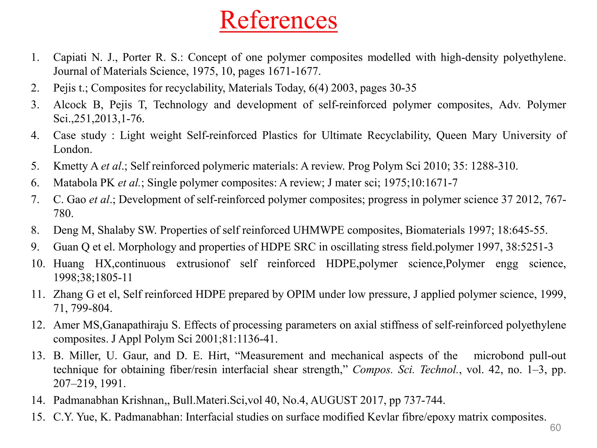 References
1. Capiati N. J., Porter R. S.: Concept of one polymer composites modelled with high-density polyethylene.
Journal of Materials Science, 1975, 10, pages 1671-1677.
2. Pejis t.; Composites for recyclability, Materials Today, 6(4) 2003, pages 30-35
3. Alcock B, Pejis T, Technology and development of self-reinforced polymer composites, Adv. Polymer
Sci.,251,2013,1-76.
4. Case study : Light weight Self-reinforced Plastics for Ultimate Recyclability, Queen Mary University of
London.
5. Kmetty A et al.; Self reinforced polymeric materials: A review. Prog Polym Sci 2010; 35: 1288-310.
6. Matabola PK et al.; Single polymer composites: A review; J mater sci; 1975;10:1671-7
7. C. Gao et al.; Development of self-reinforced polymer composites; progress in polymer science 37 2012, 767-
780.
8. Deng M, Shalaby SW. Properties of self reinforced UHMWPE composites, Biomaterials 1997; 18:645-55.
9. Guan Q et el. Morphology and properties of HDPE SRC in oscillating stress field.polymer 1997, 38:5251-3
10. Huang HX,continuous extrusionof self reinforced HDPE,polymer science,Polymer engg science,
1998;38;1805-11
11. Zhang G et el, Self reinforced HDPE prepared by OPIM under low pressure, J applied polymer science, 1999,
71, 799-804.
12. Amer MS,Ganapathiraju S. Effects of processing parameters on axial stiffness of self-reinforced polyethylene
composites. J Appl Polym Sci 2001;81:1136-41.
13. B. Miller, U. Gaur, and D. E. Hirt, “Measurement and mechanical aspects of the microbond pull-out
technique for obtaining fiber/resin interfacial shear strength,” Compos. Sci. Technol., vol. 42, no. 1–3, pp.
207–219, 1991.
14. Padmanabhan Krishnan,, Bull.Materi.Sci,vol 40, No.4, AUGUST 2017, pp 737-744.
15. C.Y. Yue, K. Padmanabhan: Interfacial studies on surface modified Kevlar fibre/epoxy matrix composites.
60
 