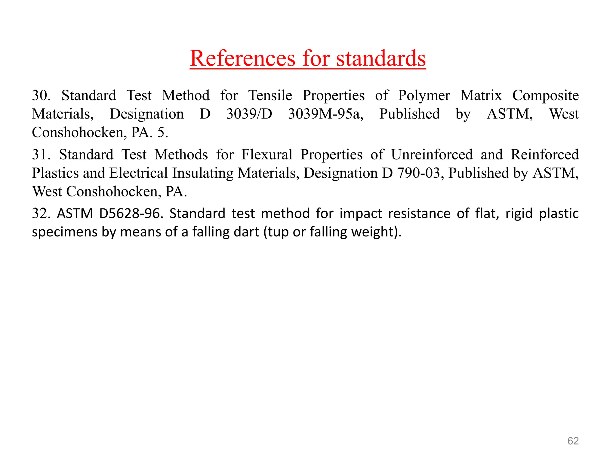 References for standards
30. Standard Test Method for Tensile Properties of Polymer Matrix Composite
Materials, Designation D 3039/D 3039M-95a, Published by ASTM, West
Conshohocken, PA. 5.
31. Standard Test Methods for Flexural Properties of Unreinforced and Reinforced
Plastics and Electrical Insulating Materials, Designation D 790-03, Published by ASTM,
West Conshohocken, PA.
32. ASTM D5628-96. Standard test method for impact resistance of flat, rigid plastic
specimens by means of a falling dart (tup or falling weight).
62
 
