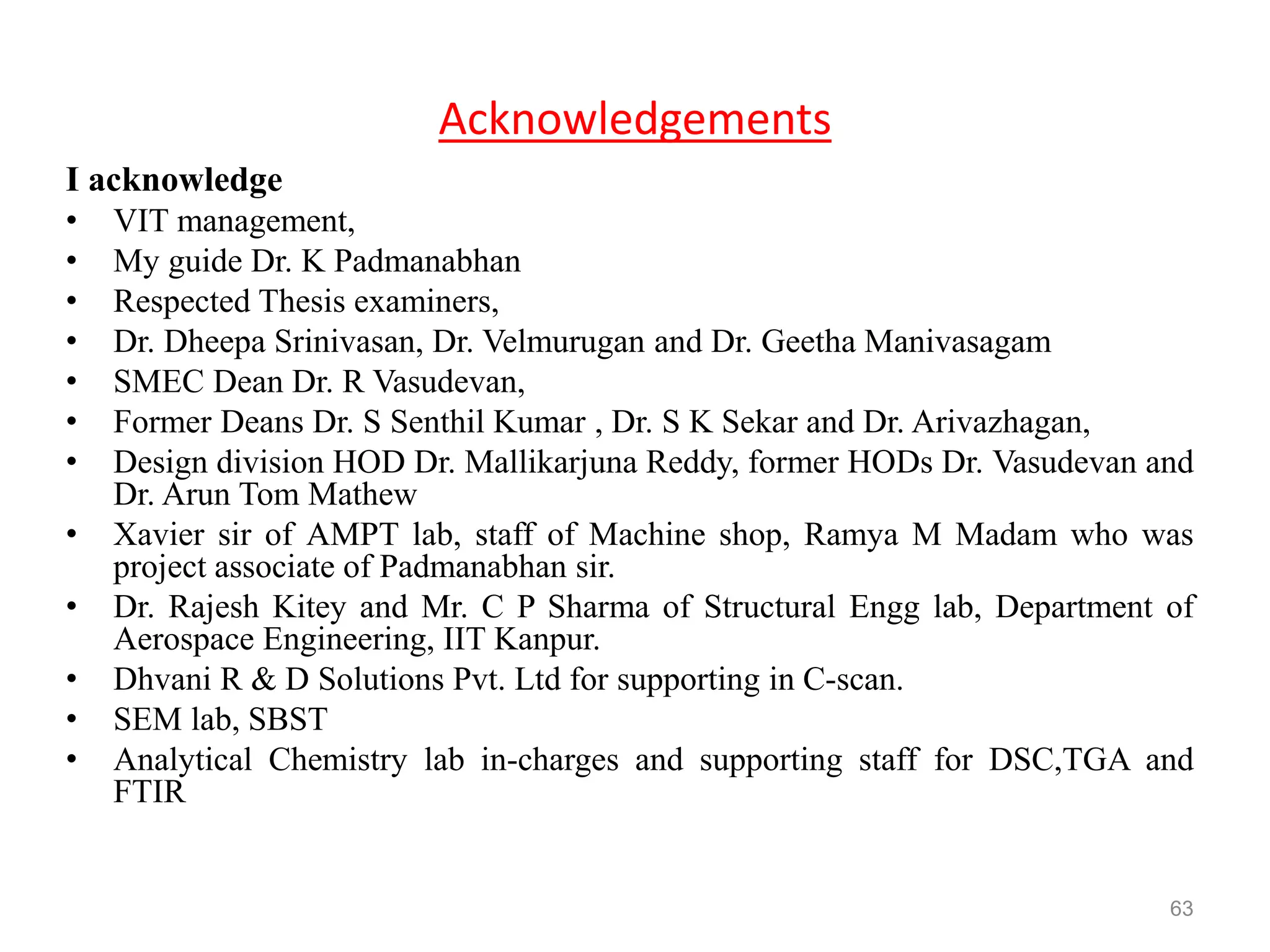 Acknowledgements
I acknowledge
• VIT management,
• My guide Dr. K Padmanabhan
• Respected Thesis examiners,
• Dr. Dheepa Srinivasan, Dr. Velmurugan and Dr. Geetha Manivasagam
• SMEC Dean Dr. R Vasudevan,
• Former Deans Dr. S Senthil Kumar , Dr. S K Sekar and Dr. Arivazhagan,
• Design division HOD Dr. Mallikarjuna Reddy, former HODs Dr. Vasudevan and
Dr. Arun Tom Mathew
• Xavier sir of AMPT lab, staff of Machine shop, Ramya M Madam who was
project associate of Padmanabhan sir.
• Dr. Rajesh Kitey and Mr. C P Sharma of Structural Engg lab, Department of
Aerospace Engineering, IIT Kanpur.
• Dhvani R & D Solutions Pvt. Ltd for supporting in C-scan.
• SEM lab, SBST
• Analytical Chemistry lab in-charges and supporting staff for DSC,TGA and
FTIR
63
 